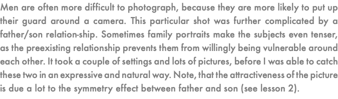 Men are often more difficult to photograph, because they are more likely to put up their guard around a camera. This particular shot was further complicated by a father/son relation-ship. Sometimes family portraits make the subjects even tenser, as the preexisting relationship prevents them from willingly being vulnerable around each other. It took a couple of settings and lots of pictures, before I was able to catch these two in an expressive and natural way. Note, that the attractiveness of the picture is due a lot to the symmetry effect between father and son (see lesson 2).