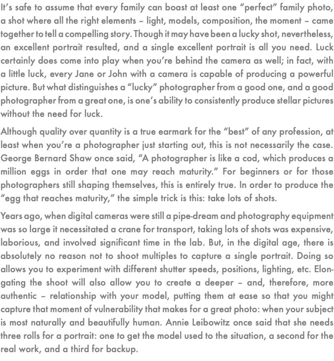 It’s safe to assume that every family can boast at least one “perfect” family photo, a shot where all the right elements – light, models, composition, the moment – came together to tell a compelling story. Though it may have been a lucky shot, nevertheless, an excellent portrait resulted, and a single excellent portrait is all you need. Luck certainly does come into play when you’re behind the camera as well; in fact, with a little luck, every Jane or John with a camera is capable of producing a powerful picture. But what distinguishes a “lucky” photographer from a good one, and a good photographer from a great one, is one’s ability to consistently produce stellar pictures without the need for luck. Although quality over quantity is a true earmark for the “best” of any profession, at least when you’re a photographer just starting out, this is not necessarily the case. George Bernard Shaw once said, “A photographer is like a cod, which produces a million eggs in order that one may reach maturity.” For beginners or for those photographers still shaping themselves, this is entirely true. In order to produce the “egg that reaches maturity,” the simple trick is this: take lots of shots. Years ago, when digital cameras were still a pipe-dream and photography equipment was so large it necessitated a crane for transport, taking lots of shots was expensive, laborious, and involved significant time in the lab. But, in the digital age, there is absolutely no reason not to shoot multiples to capture a single portrait. Doing so allows you to experiment with different shutter speeds, positions, lighting, etc. Elon-gating the shoot will also allow you to create a deeper – and, therefore, more authentic – relationship with your model, putting them at ease so that you might capture that moment of vulnerability that makes for a great photo: when your subject is most naturally and beautifully human. Annie Leibowitz once said that she needs three rolls for a portrait: one to get the model used to the situation, a second for the real work, and a third for backup.