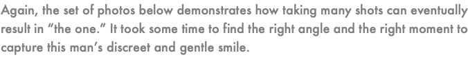 Again, the set of photos below demonstrates how taking many shots can eventually result in “the one.” It took some time to find the right angle and the right moment to capture this man’s discreet and gentle smile.
