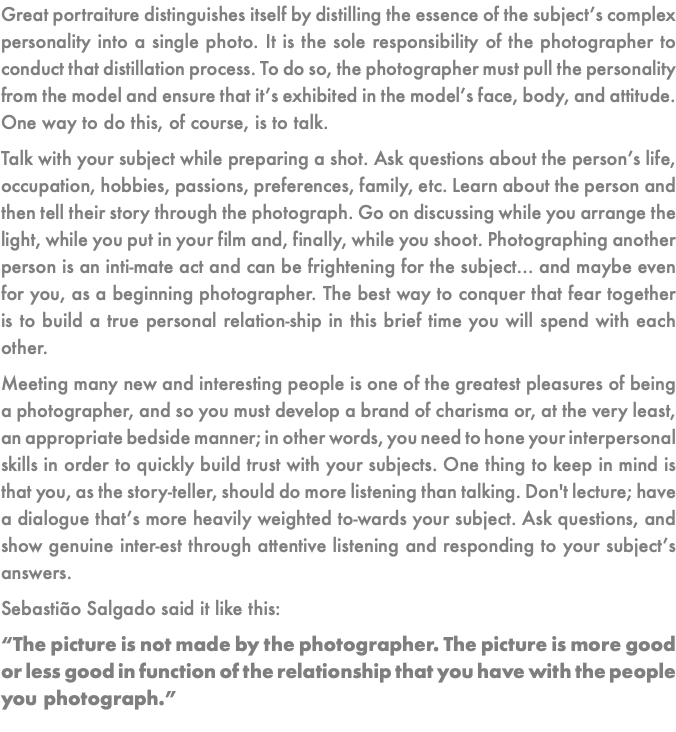 Great portraiture distinguishes itself by distilling the essence of the subject’s complex personality into a single photo. It is the sole responsibility of the photographer to conduct that distillation process. To do so, the photographer must pull the personality from the model and ensure that it’s exhibited in the model’s face, body, and attitude. One way to do this, of course, is to talk. Talk with your subject while preparing a shot. Ask questions about the person’s life, occupation, hobbies, passions, preferences, family, etc. Learn about the person and then tell their story through the photograph. Go on discussing while you arrange the light, while you put in your film and, finally, while you shoot. Photographing another person is an inti-mate act and can be frightening for the subject… and maybe even for you, as a beginning photographer. The best way to conquer that fear together is to build a true personal relation-ship in this brief time you will spend with each other. Meeting many new and interesting people is one of the greatest pleasures of being a photographer, and so you must develop a brand of charisma or, at the very least, an appropriate bedside manner; in other words, you need to hone your interpersonal skills in order to quickly build trust with your subjects. One thing to keep in mind is that you, as the story-teller, should do more listening than talking. Don't lecture; have a dialogue that’s more heavily weighted to-wards your subject. Ask questions, and show genuine inter-est through attentive listening and responding to your subject’s answers. Sebastião Salgado said it like this: “The picture is not made by the photographer. The picture is more good or less good in function of the relationship that you have with the people you photograph.”
