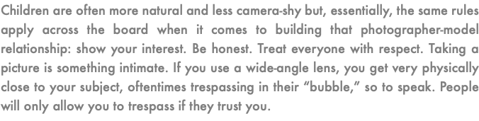 Children are often more natural and less camera-shy but, essentially, the same rules apply across the board when it comes to building that photographer-model relationship: show your interest. Be honest. Treat everyone with respect. Taking a picture is something intimate. If you use a wide-angle lens, you get very physically close to your subject, oftentimes trespassing in their “bubble,” so to speak. People will only allow you to trespass if they trust you. 
