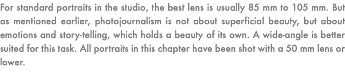 For standard portraits in the studio, the best lens is usually 85 mm to 105 mm. But as mentioned earlier, photojournalism is not about superficial beauty, but about emotions and story-telling, which holds a beauty of its own. A wide-angle is better suited for this task. All portraits in this chapter have been shot with a 50 mm lens or lower.