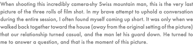 When shooting this incredibly camera-shy Swiss mountain man, this is the very last picture of the three rolls of film shot. In my brave attempt to uphold a conversation during the entire session, I often found myself coming up short. It was only when we walked back together toward the house (away from the original setting of the picture) that our relationship turned casual, and the man let his guard down. He turned to me to answer a question, and that is the moment of this picture.