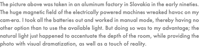 The picture above was taken in an aluminum factory in Slovakia in the early nineties. The huge magnetic field of the electrically powered machines wreaked havoc on my cam-era. I took all the batteries out and worked in manual mode, thereby having no other option than to use the available light. But doing so was to my advantage; the natural light just happened to accentuate the depth of the room, while providing the photo with visual dramatization, as well as a touch of reality.