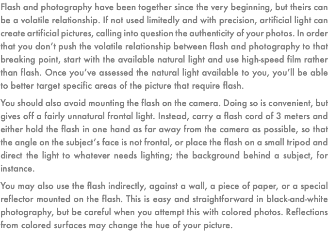 Flash and photography have been together since the very beginning, but theirs can be a volatile relationship. If not used limitedly and with precision, artificial light can create artificial pictures, calling into question the authenticity of your photos. In order that you don’t push the volatile relationship between flash and photography to that breaking point, start with the available natural light and use high-speed film rather than flash. Once you’ve assessed the natural light available to you, you’ll be able to better target specific areas of the picture that require flash. You should also avoid mounting the flash on the camera. Doing so is convenient, but gives off a fairly unnatural frontal light. Instead, carry a flash cord of 3 meters and either hold the flash in one hand as far away from the camera as possible, so that the angle on the subject’s face is not frontal, or place the flash on a small tripod and direct the light to whatever needs lighting; the background behind a subject, for instance. You may also use the flash indirectly, against a wall, a piece of paper, or a special reflector mounted on the flash. This is easy and straightforward in black-and-white photography, but be careful when you attempt this with colored photos. Reflections from colored surfaces may change the hue of your picture.