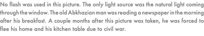 No flash was used in this picture. The only light source was the natural light coming through the window. The old Abkhazian man was reading a newspaper in the morning after his breakfast. A couple months after this picture was taken, he was forced to flee his home and his kitchen table due to civil war. 