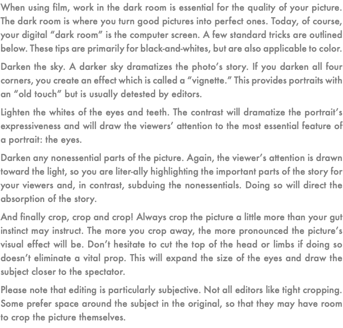 When using film, work in the dark room is essential for the quality of your picture. The dark room is where you turn good pictures into perfect ones. Today, of course, your digital “dark room” is the computer screen. A few standard tricks are outlined below. These tips are primarily for black-and-whites, but are also applicable to color. Darken the sky. A darker sky dramatizes the photo’s story. If you darken all four corners, you create an effect which is called a “vignette.” This provides portraits with an “old touch” but is usually detested by editors. Lighten the whites of the eyes and teeth. The contrast will dramatize the portrait’s expressiveness and will draw the viewers’ attention to the most essential feature of a portrait: the eyes. Darken any nonessential parts of the picture. Again, the viewer’s attention is drawn toward the light, so you are liter-ally highlighting the important parts of the story for your viewers and, in contrast, subduing the nonessentials. Doing so will direct the absorption of the story. And finally crop, crop and crop! Always crop the picture a little more than your gut instinct may instruct. The more you crop away, the more pronounced the picture’s visual effect will be. Don’t hesitate to cut the top of the head or limbs if doing so doesn’t eliminate a vital prop. This will expand the size of the eyes and draw the subject closer to the spectator. Please note that editing is particularly subjective. Not all editors like tight cropping. Some prefer space around the subject in the original, so that they may have room to crop the picture themselves.