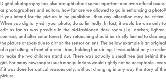 Digital photography has also brought about some important and even ethical issues: as photographers and editors, how far are we allowed to go in enhancing a photo? If you intend for the picture to be published, then any alteration may be critical. When you digitally edit your photo, do so limitedly. In fact, it would be wise only to edit as far as was possible in the old-fashioned dark room (i.e. darken, lighten, contrast, and alter color tones). Any retouching should be strictly limited to cleaning the picture of spots due to dirt on the sensor or lens. The bellow example is an original of a girl sitting in front of a small tree, holding her sibling. It was edited only in order to make the two children stand out. There was actually a small tree just behind the girl. For many newspapers such manipulations would rightly not be acceptable - even if it was done for optical reasons only, without changing in any way the story of the picture.