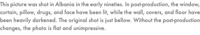 This picture was shot in Albania in the early nineties. In post-production, the window, curtain, pillow, drugs, and face have been lit, while the wall, covers, and floor have been heavily darkened. The original shot is just bellow. Without the post-production changes, the photo is flat and unimpressive. 