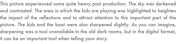 This picture experienced some quite heavy post production. The sky was darkened and contrasted. The area in which the kids are playing was highlighted to heighten the impact of the reflections and to attract attention to this important part of the picture. The kids and the boat were also sharpened slightly. As you can imagine, sharpening was a tool unavailable in the old dark rooms, but in the digital format, it can be an important tool when telling your story.