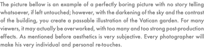 The picture bellow is an example of a perfectly boring picture with no story telling whatsoever, if left untouched; however, with the darkening of the sky and the contrast of the building, you create a passable illustration of the Vatican garden. For many viewers, it may actually be overworked, with too many and too strong post-production effects. As mentioned before aesthetics is very subjective. Every photographer will make his very individual and personal re-touches. 