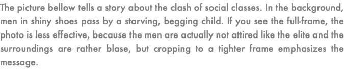 The picture bellow tells a story about the clash of social classes. In the background, men in shiny shoes pass by a starving, begging child. If you see the full-frame, the photo is less effective, because the men are actually not attired like the elite and the surroundings are rather blase, but cropping to a tighter frame emphasizes the message.