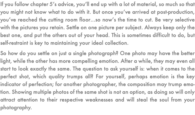 If you follow chapter 5’s advice, you’ll end up with a lot of material, so much so that you might not know what to do with it. But once you’ve arrived at post-production, you’ve reached the cutting room floor…so now’s the time to cut. Be very selective with the pictures you retain. Settle on one picture per subject. Always keep only the best one, and put the others out of your head. This is sometimes difficult to do, but self-restraint is key to maintaining your ideal collection. So how do you settle on just a single photograph? One photo may have the better light, while the other has more compelling emotion. After a while, they may even all start to look exactly the same. The question to ask yourself is: when it comes to the perfect shot, which quality trumps all? For yourself, perhaps emotion is the key indicator of perfection; for another photographer, the composition may trump emo-tion. Showing multiple photos of the same shot is not an option, as doing so will only attract attention to their respective weaknesses and will steal the soul from your photography.