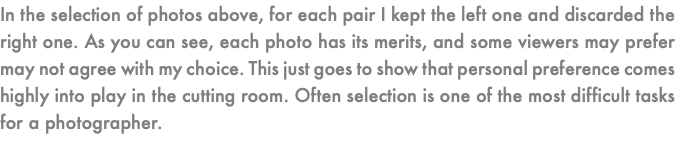 In the selection of photos above, for each pair I kept the left one and discarded the right one. As you can see, each photo has its merits, and some viewers may prefer may not agree with my choice. This just goes to show that personal preference comes highly into play in the cutting room. Often selection is one of the most difficult tasks for a photographer.