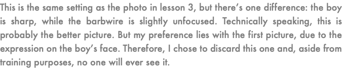 This is the same setting as the photo in lesson 3, but there’s one difference: the boy is sharp, while the barbwire is slightly unfocused. Technically speaking, this is probably the better picture. But my preference lies with the first picture, due to the expression on the boy’s face. Therefore, I chose to discard this one and, aside from training purposes, no one will ever see it.