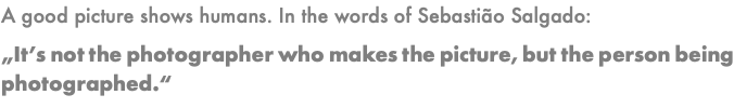 A good picture shows humans. In the words of Sebastião Salgado: „It’s not the photographer who makes the picture, but the person being photographed.“