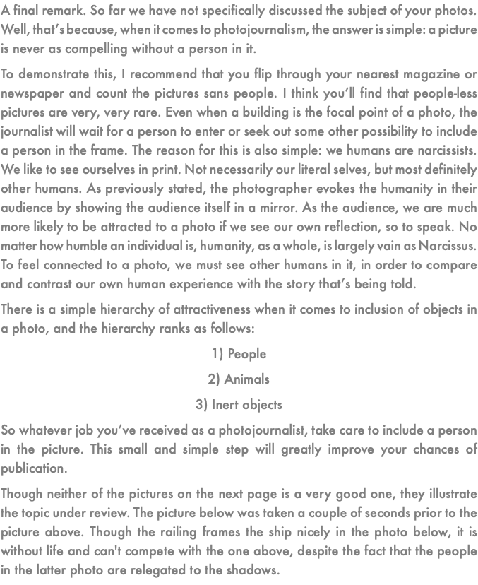 A final remark. So far we have not specifically discussed the subject of your photos. Well, that’s because, when it comes to photojournalism, the answer is simple: a picture is never as compelling without a person in it. To demonstrate this, I recommend that you flip through your nearest magazine or newspaper and count the pictures sans people. I think you’ll find that people-less pictures are very, very rare. Even when a building is the focal point of a photo, the journalist will wait for a person to enter or seek out some other possibility to include a person in the frame. The reason for this is also simple: we humans are narcissists. We like to see ourselves in print. Not necessarily our literal selves, but most definitely other humans. As previously stated, the photographer evokes the humanity in their audience by showing the audience itself in a mirror. As the audience, we are much more likely to be attracted to a photo if we see our own reflection, so to speak. No matter how humble an individual is, humanity, as a whole, is largely vain as Narcissus. To feel connected to a photo, we must see other humans in it, in order to compare and contrast our own human experience with the story that’s being told. There is a simple hierarchy of attractiveness when it comes to inclusion of objects in a photo, and the hierarchy ranks as follows: 1) People 2) Animals 3) Inert objects So whatever job you’ve received as a photojournalist, take care to include a person in the picture. This small and simple step will greatly improve your chances of publication. Though neither of the pictures on the next page is a very good one, they illustrate the topic under review. The picture below was taken a couple of seconds prior to the picture above. Though the railing frames the ship nicely in the photo below, it is without life and can't compete with the one above, despite the fact that the people in the latter photo are relegated to the shadows. 