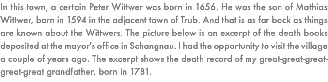 In this town, a certain Peter Wittwer was born in 1656. He was the son of Mathias Wittwer, born in 1594 in the adjacent town of Trub. And that is as far back as things are known about the Wittwers. The picture below is an excerpt of the death books deposited at the mayor's office in Schangnau. I had the opportunity to visit the village a couple of years ago. The excerpt shows the death record of my great-great-great-great-great grandfather, born in 1781. 